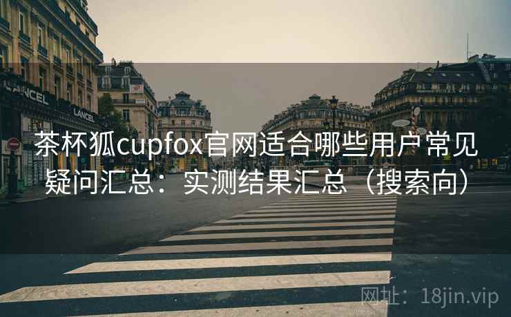 茶杯狐cupfox官网适合哪些用户常见疑问汇总：实测结果汇总（搜索向）