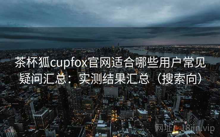 茶杯狐cupfox官网适合哪些用户常见疑问汇总：实测结果汇总（搜索向）