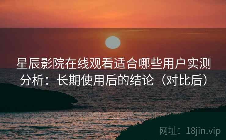 星辰影院在线观看适合哪些用户实测分析：长期使用后的结论（对比后）