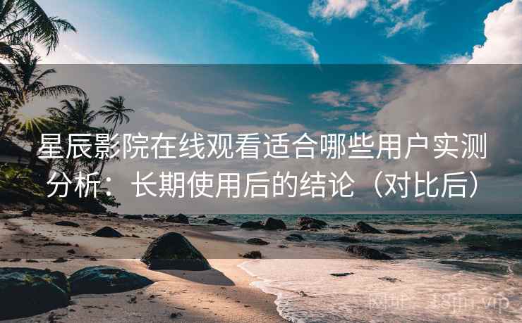 星辰影院在线观看适合哪些用户实测分析：长期使用后的结论（对比后）