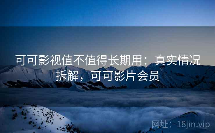 可可影视值不值得长期用：真实情况拆解，可可影片会员