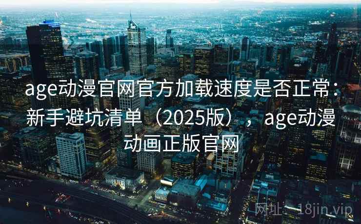 age动漫官网官方加载速度是否正常：新手避坑清单（2025版），age动漫动画正版官网