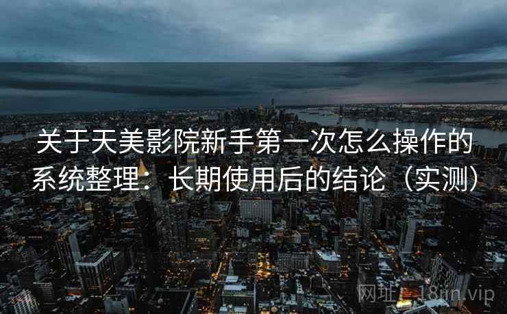 关于天美影院新手第一次怎么操作的系统整理：长期使用后的结论（实测）