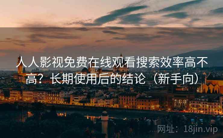 人人影视免费在线观看搜索效率高不高？长期使用后的结论（新手向）