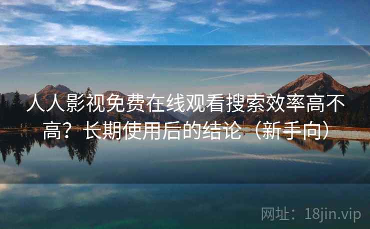 人人影视免费在线观看搜索效率高不高？长期使用后的结论（新手向）