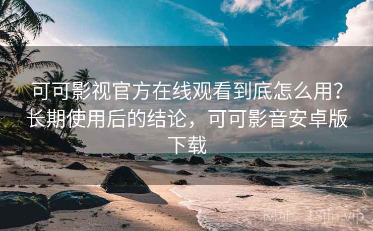 可可影视官方在线观看到底怎么用？长期使用后的结论，可可影音安卓版下载