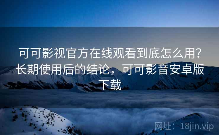 可可影视官方在线观看到底怎么用？长期使用后的结论，可可影音安卓版下载