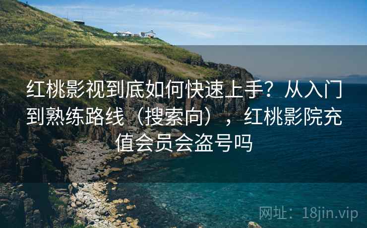 红桃影视到底如何快速上手？从入门到熟练路线（搜索向），红桃影院充值会员会盗号吗