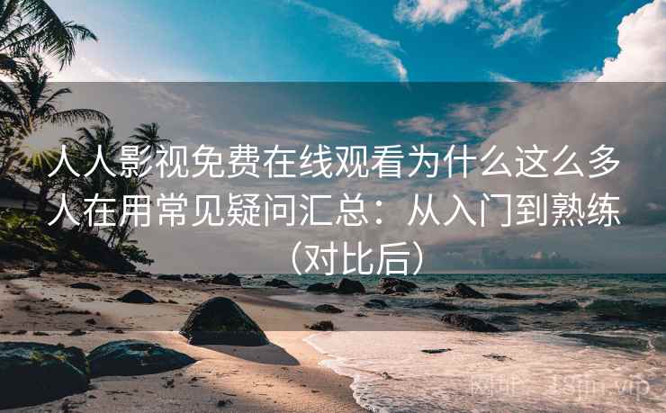 人人影视免费在线观看为什么这么多人在用常见疑问汇总：从入门到熟练（对比后）