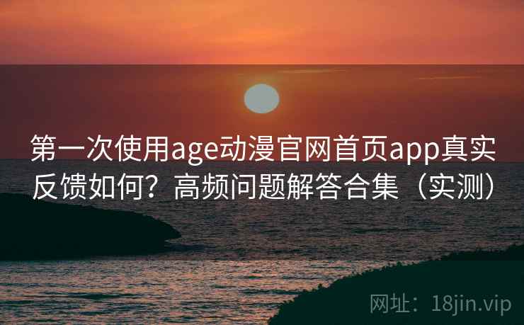 第一次使用age动漫官网首页app真实反馈如何？高频问题解答合集（实测）