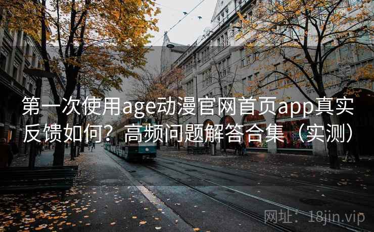 第一次使用age动漫官网首页app真实反馈如何？高频问题解答合集（实测）