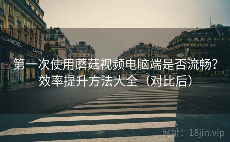 第一次使用蘑菇视频电脑端是否流畅？效率提升方法大全（对比后）
