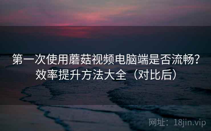第一次使用蘑菇视频电脑端是否流畅？效率提升方法大全（对比后）